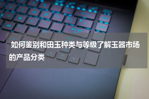  如何鉴别和田玉种类与等级了解玉器市场的产品分类