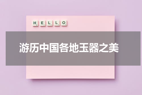  游历中国各地玉器之美