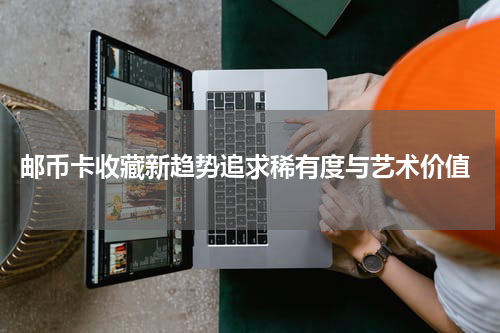  邮币卡收藏新趋势追求稀有度与艺术价值