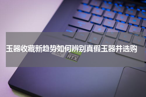  玉器收藏新趋势如何辨别真假玉器并选购