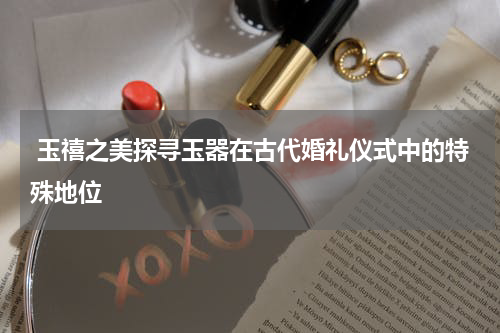  玉禧之美探寻玉器在古代婚礼仪式中的特殊地位