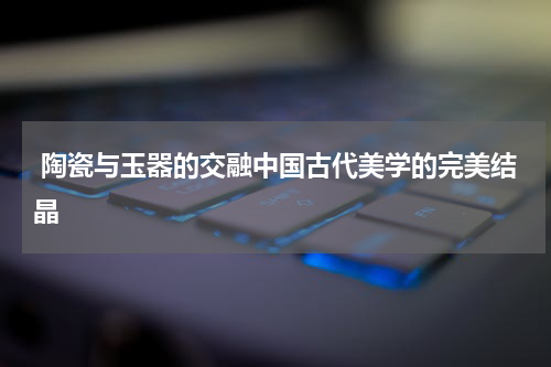  陶瓷与玉器的交融中国古代美学的完美结晶