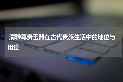  清雅尊贵玉器在古代贵族生活中的地位与用途