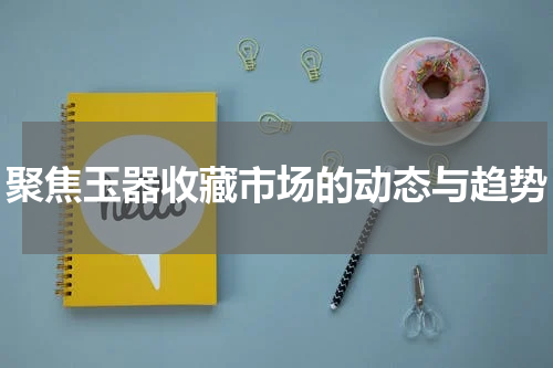 聚焦玉器收藏市场的动态与趋势