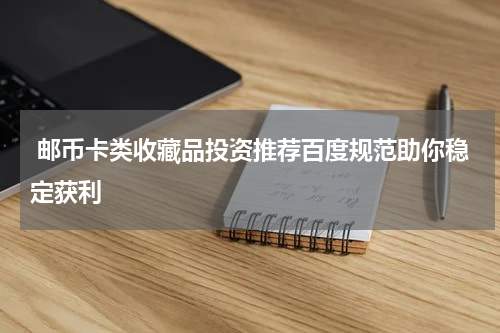  邮币卡类收藏品投资推荐百度规范助你稳定获利