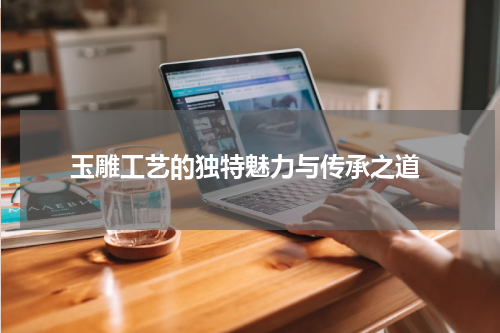  玉雕工艺的独特魅力与传承之道