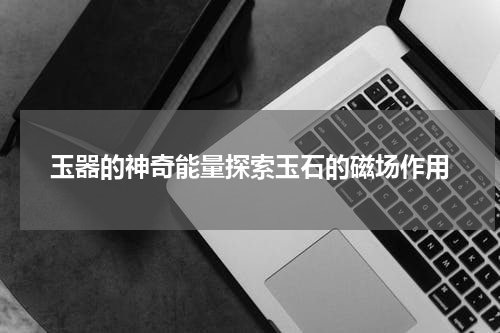 玉器的神奇能量探索玉石的磁场作用