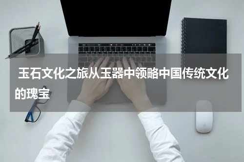 玉石文化之旅从玉器中领略中国传统文化的瑰宝