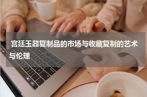  宫廷玉器复制品的市场与收藏复制的艺术与伦理