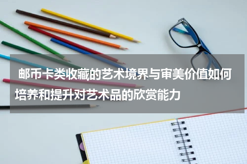  邮币卡类收藏的艺术境界与审美价值如何培养和提升对艺术品的欣赏能力