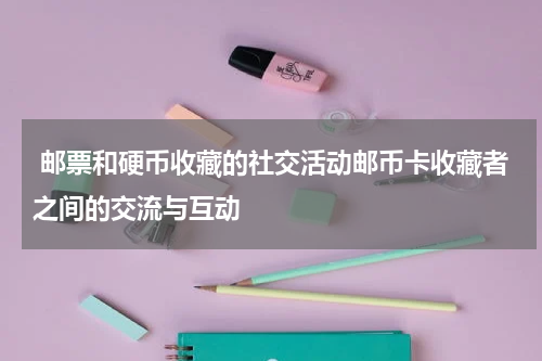  邮票和硬币收藏的社交活动邮币卡收藏者之间的交流与互动