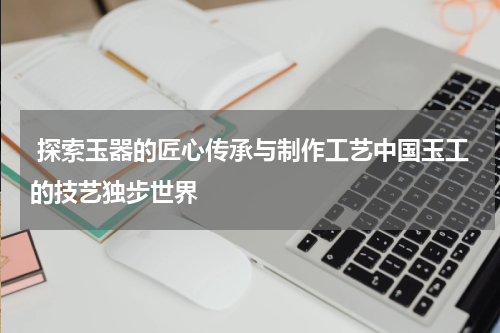  探索玉器的匠心传承与制作工艺中国玉工的技艺独步世界