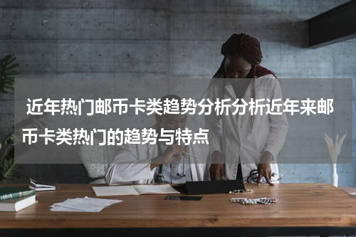  近年热门邮币卡类趋势分析分析近年来邮币卡类热门的趋势与特点