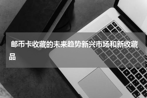  邮币卡收藏的未来趋势新兴市场和新收藏品
