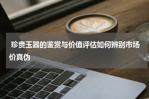  珍贵玉器的鉴赏与价值评估如何辨别市场价真伪