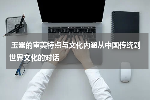  玉器的审美特点与文化内涵从中国传统到世界文化的对话