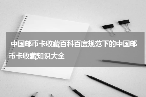  中国邮币卡收藏百科百度规范下的中国邮币卡收藏知识大全