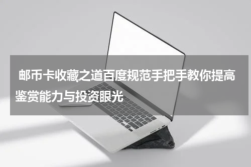  邮币卡收藏之道百度规范手把手教你提高鉴赏能力与投资眼光