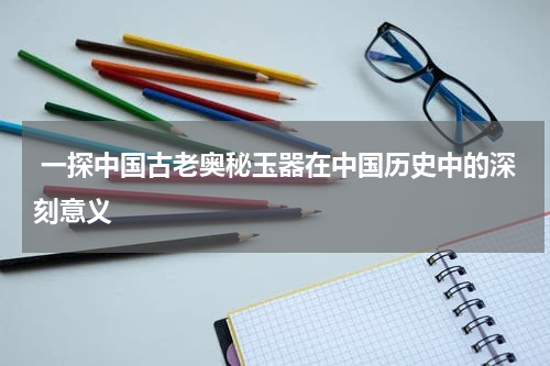  一探中国古老奥秘玉器在中国历史中的深刻意义