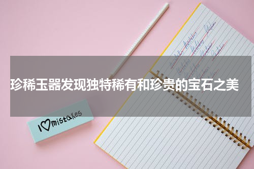  珍稀玉器发现独特稀有和珍贵的宝石之美