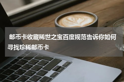  邮币卡收藏稀世之宝百度规范告诉你如何寻找珍稀邮币卡