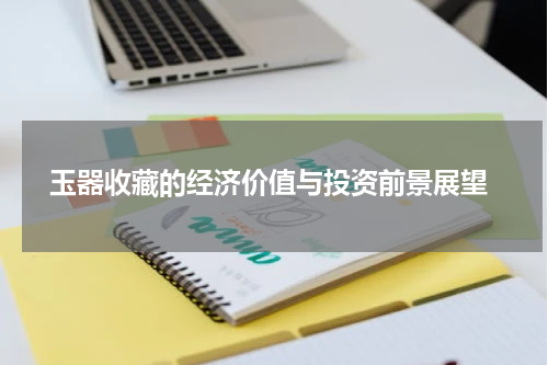  玉器收藏的经济价值与投资前景展望