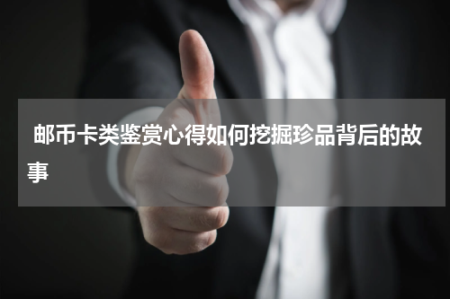  邮币卡类鉴赏心得如何挖掘珍品背后的故事