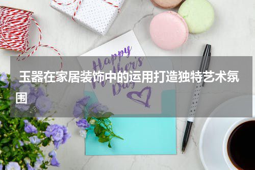  玉器在家居装饰中的运用打造独特艺术氛围