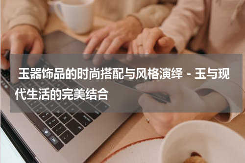  玉器饰品的时尚搭配与风格演绎－玉与现代生活的完美结合