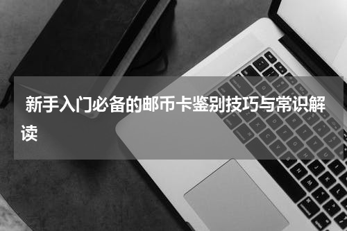  新手入门必备的邮币卡鉴别技巧与常识解读