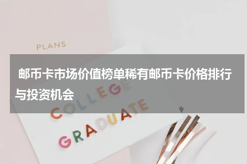  邮币卡市场价值榜单稀有邮币卡价格排行与投资机会