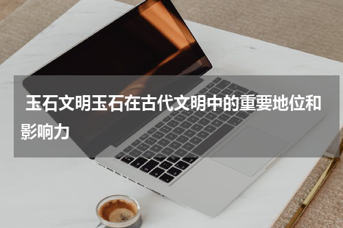  玉石文明玉石在古代文明中的重要地位和影响力