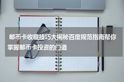  邮币卡收藏技巧大揭秘百度规范指南帮你掌握邮币卡投资的门道
