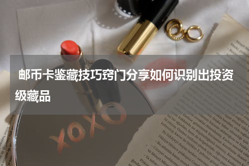 邮币卡鉴藏技巧窍门分享如何识别出投资级藏品