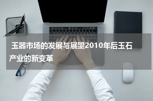  玉器市场的发展与展望2010年后玉石产业的新变革