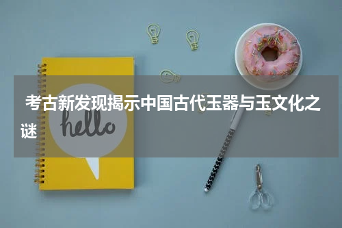  考古新发现揭示中国古代玉器与玉文化之谜
