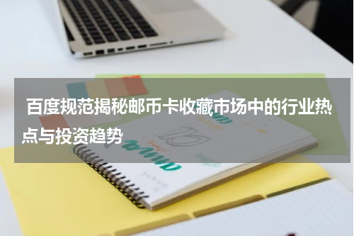  百度规范揭秘邮币卡收藏市场中的行业热点与投资趋势