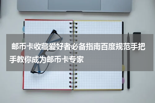  邮币卡收藏爱好者必备指南百度规范手把手教你成为邮币卡专家