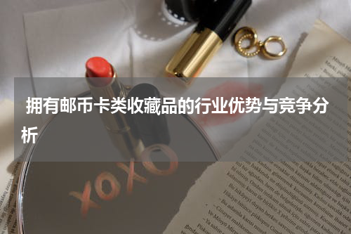  拥有邮币卡类收藏品的行业优势与竞争分析
