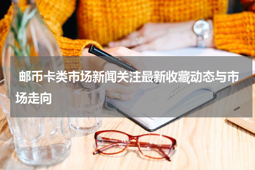  邮币卡类市场新闻关注最新收藏动态与市场走向