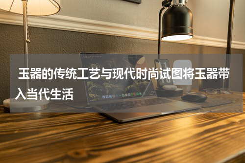  玉器的传统工艺与现代时尚试图将玉器带入当代生活