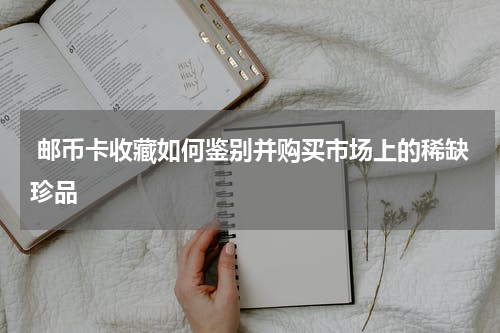  邮币卡收藏如何鉴别并购买市场上的稀缺珍品