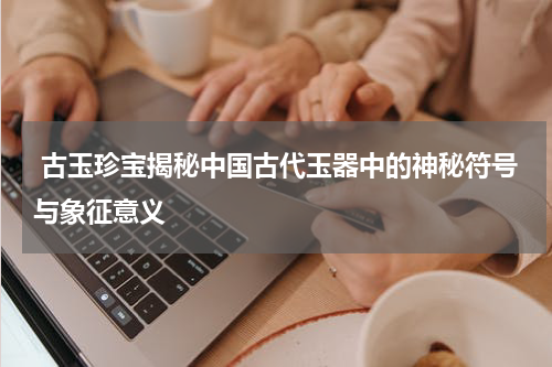  古玉珍宝揭秘中国古代玉器中的神秘符号与象征意义