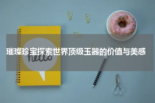  璀璨珍宝探索世界顶级玉器的价值与美感