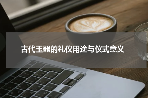 古代玉器的礼仪用途与仪式意义