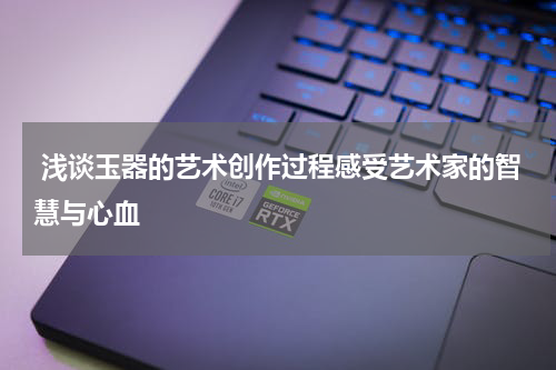  浅谈玉器的艺术创作过程感受艺术家的智慧与心血