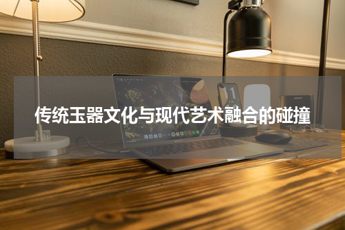 传统玉器文化与现代艺术融合的碰撞