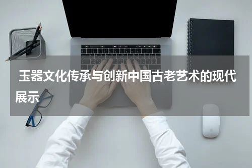  玉器文化传承与创新中国古老艺术的现代展示
