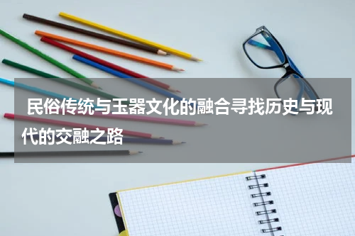  民俗传统与玉器文化的融合寻找历史与现代的交融之路