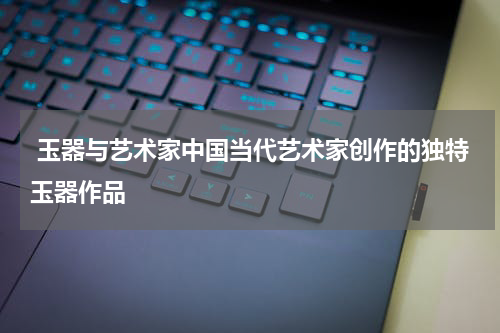  玉器与艺术家中国当代艺术家创作的独特玉器作品